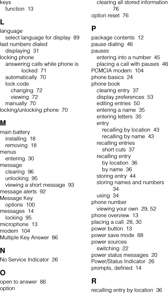 keysfunction  13Llanguageselect language for display  89last numbers dialeddisplaying  31locking phoneanswering calls while phone is locked  71automatically  70lock codechanging  72viewing  72manually  70locking/unlocking phone  70Mmain batteryinstalling  18removing  18menusentering  30messageclearing  96unlocking  95viewing a short message  93message alerts  92Message Keyoptions  100messages  14locking  95microphone  13modem  104Multiple Key Answer  86NNo Service Indicator  26Oopen to answer  86optionclearing all stored information  76option reset  76Ppackage contents  12pause dialing  46pausesentering into a number  45placing a call with pauses  46PCMCIA modem  104phone basics  24phone bookclearing entry  37display preferences  53editing entries  50entering a name  35entering letters  35entryrecalling by location  43recalling by name  43recalling entriesshort cuts  37recalling entryby location  36by name  36storing entry  44storing names and numbers  34using  34phone numberviewing your own  29, 52phone overview  13placing a call  28, 30power button  13power save mode  88power sourcesswitching  22power status messages  20Power/Status Indicator  26prompts, deﬁned  14Rrecalling entry by location  36