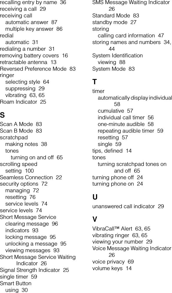 recalling entry by name  36receiving a call  29receiving callautomatic answer  87multiple key answer  86redialautomatic  31redialing a number  31removing battery covers  16retractable antenna  13Reversed Preference Mode  83ringerselecting style  64suppressing  29vibrating  63, 65Roam Indicator  25SScan A Mode  83Scan B Mode  83scratchpadmaking notes  38tonesturning on and off  65scrolling speedsetting  100Seamless Connection  22security options  72managing  72resetting  76service levels  74service levels  74Short Message Serviceclearing message  96indicators  93locking message  95unlocking a message  95viewing messages  93Short Message Service Waiting Indicator  26Signal Strength Indicator  25single timer  59Smart Buttonusing  30SMS Message Waiting Indicator  26Standard Mode  83standby mode  27storingcalling card information  47storing names and numbers  34, 44System Identiﬁcationviewing  88System Mode  83Ttimerautomatically display individual  58cumulative  57individual call timer  56one-minute audible  58repeating audible timer  59resetting  57single  59tips, deﬁned  14tonesturning scratchpad tones on and off  65turning phone off  24turning phone on  24Uunanswered call indicator  29VVibraCall™ Alert  63, 65vibrating ringer  63, 65viewing your number  29Voice Message Waiting Indicator  26voice privacy  69volume keys  14