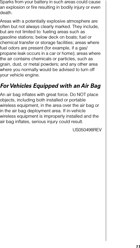  11 Sparks from your battery in such areas could cause an explosion or ﬁre resulting in bodily injury or even death.Areas with a potentially explosive atmosphere are often but not always clearly marked. They include, but are not limited to: fueling areas such as gasoline stations; below deck on boats; fuel or chemical transfer or storage facilities; areas where fuel odors are present (for example, if a gas/propane leak occurs in a car or home); areas where the air contains chemicals or particles, such as grain, dust, or metal powders; and any other area where you normally would be advised to turn off your vehicle engine. For Vehicles Equipped with an Air Bag An air bag inﬂates with great force. Do NOT place objects, including both installed or portable wireless equipment, in the area over the air bag or in the air bag deployment area. If in-vehicle wireless equipment is improperly installed and the air bag inﬂates, serious injury could result.                                                                US050498REV