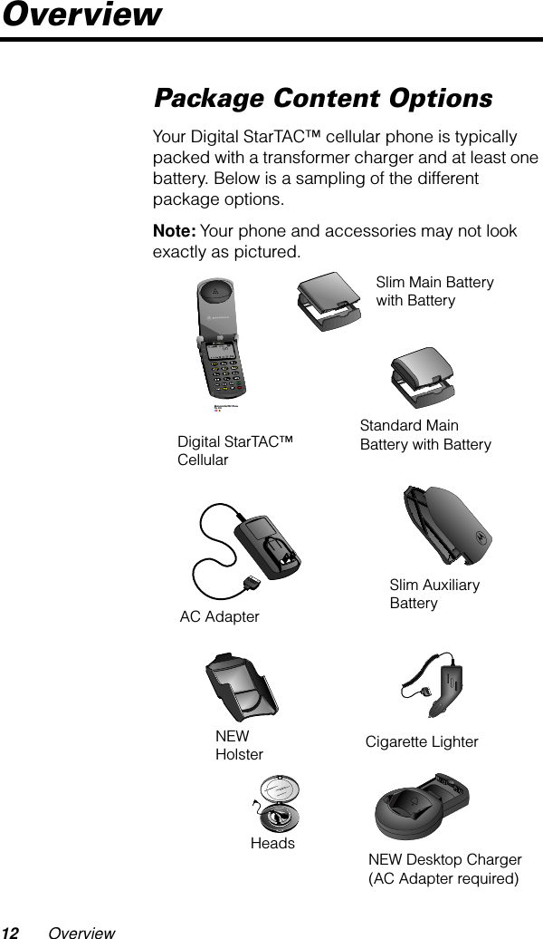  12 Overview Overview Package Content Options Your Digital StarTAC™ cellular phone is typically packed with a transformer charger and at least one battery. Below is a sampling of the different package options. Note:  Your phone and accessories may not look exactly as pictured. Digital StarTAC™Cellular Slim Main Batterywith Battery Standard Main Battery with Battery Slim Auxiliary BatteryAC AdapterCigarette Lighter NEW HolsterHeads NEW Desktop Charger (AC Adapter required)Motorola StarTAC PhoneFig. 002CMYKDigital