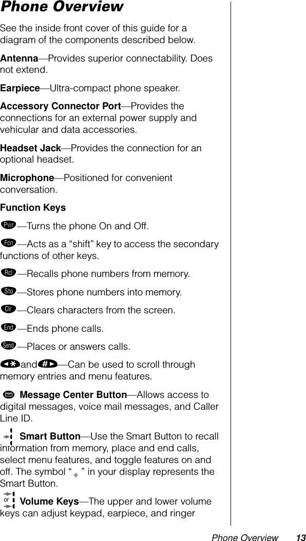  Phone Overview 13 Phone Overview See the inside front cover of this guide for a diagram of the components described below. Antenna —Provides superior connectability. Does not extend. Earpiece —Ultra-compact phone speaker. Accessory Connector Port —Provides the connections for an external power supply and vehicular and data accessories. Headset Jack —Provides the connection for an optional headset. Microphone —Positioned for convenient conversation. Function Keys ¡ —Turns the phone On and Off. ƒ —Acts as a “shift” key to access the secondary functions of other keys. ‰ —Recalls phone numbers from memory. ¬ —Stores phone numbers into memory. Ç —Clears characters from the screen. º —Ends phone calls. æ —Places or answers calls. « and » —Can be used to scroll through memory entries and menu features.  Message Center Button —Allows access to digital messages, voice mail messages, and Caller Line ID.  Smart Button —Use the Smart Button to recall information from memory, place and end calls, select menu features, and toggle features on and off. The symbol “ ” in your display represents the Smart Button.  Volume Keys —The upper and lower volume keys can adjust keypad, earpiece, and ringer or