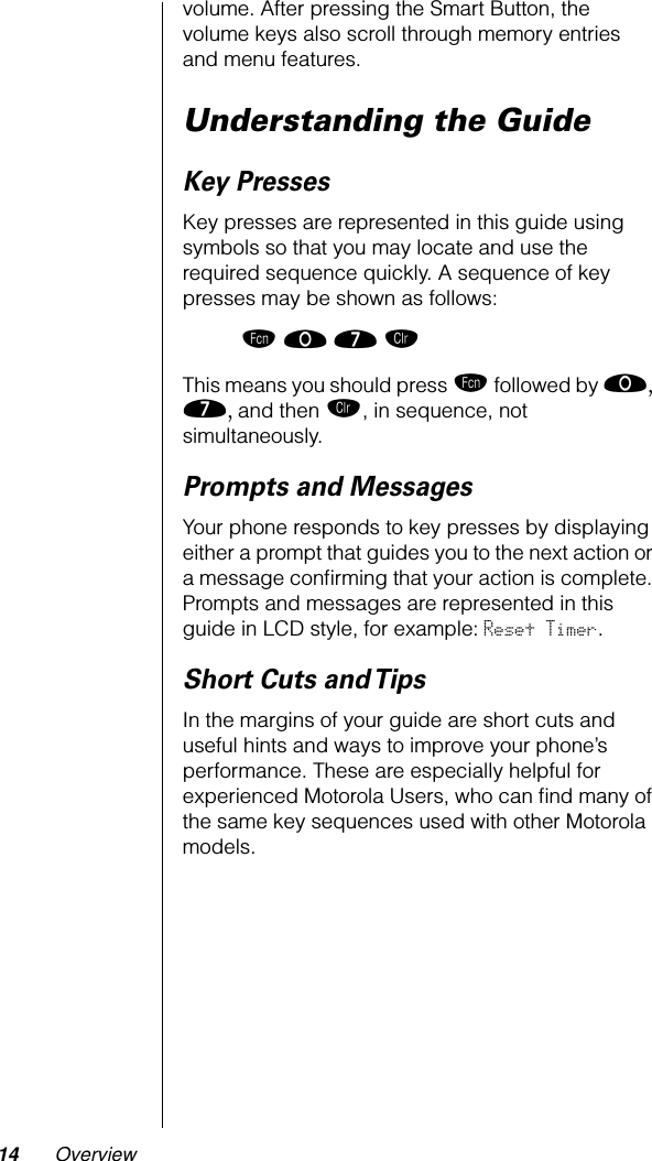  14 Overview volume. After pressing the Smart Button, the volume keys also scroll through memory entries and menu features. Understanding the Guide Key Presses Key presses are represented in this guide using symbols so that you may locate and use the required sequence quickly. A sequence of key presses may be shown as follows: ƒ ‚ ‡ Ç  This means you should press  ƒ  followed by  ‚, ‡,  and then  Ç , in sequence, not simultaneously. Prompts and Messages Your phone responds to key presses by displaying either a prompt that guides you to the next action or a message conﬁrming that your action is complete. Prompts and messages are represented in this guide in LCD style, for example:  Reset Timer . Short Cuts and Tips In the margins of your guide are short cuts and useful hints and ways to improve your phone’s performance. These are especially helpful for experienced Motorola Users, who can ﬁnd many of the same key sequences used with other Motorola models.