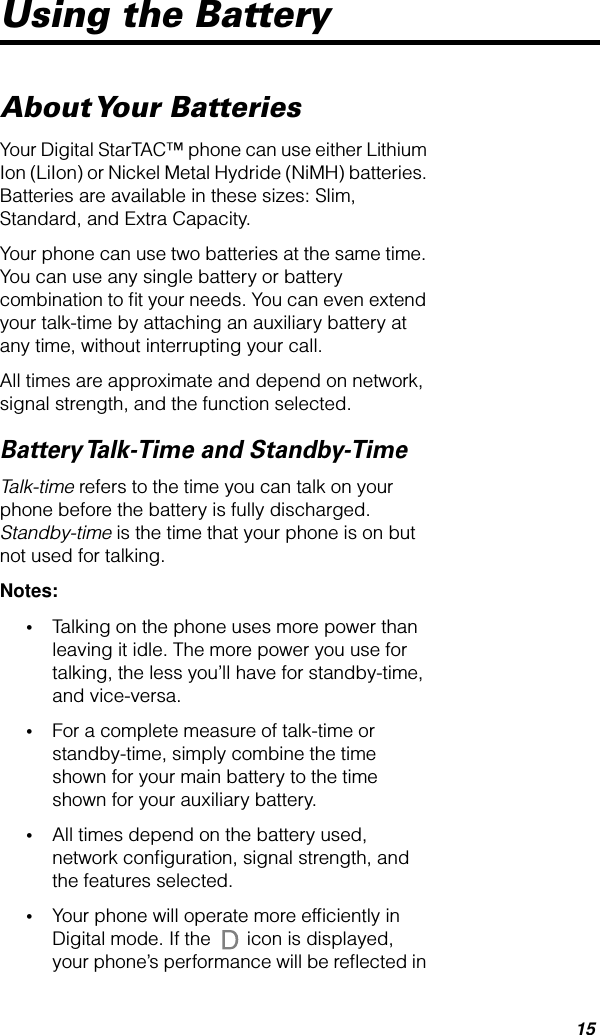  15 Using the Battery About Your  Batteries Your Digital StarTAC™ phone can use either Lithium Ion (LiIon) or Nickel Metal Hydride (NiMH) batteries. Batteries are available in these sizes: Slim, Standard, and Extra Capacity.Your phone can use two batteries at the same time. You can use any single battery or battery combination to ﬁt your needs. You can even extend your talk-time by attaching an auxiliary battery at any time, without interrupting your call.All times are approximate and depend on network, signal strength, and the function selected. Battery Talk-Time and Standby-Time Talk-time  refers to the time you can talk on your phone before the battery is fully discharged.  Standby-time  is the time that your phone is on but not used for talking.  Notes: • Talking on the phone uses more power than leaving it idle. The more power you use for talking, the less you’ll have for standby-time, and vice-versa. • For a complete measure of talk-time or standby-time, simply combine the time shown for your main battery to the time shown for your auxiliary battery. • All times depend on the battery used, network conﬁguration, signal strength, and the features selected. • Your phone will operate more efﬁciently in Digital mode. If the   icon is displayed, your phone’s performance will be reﬂected in 