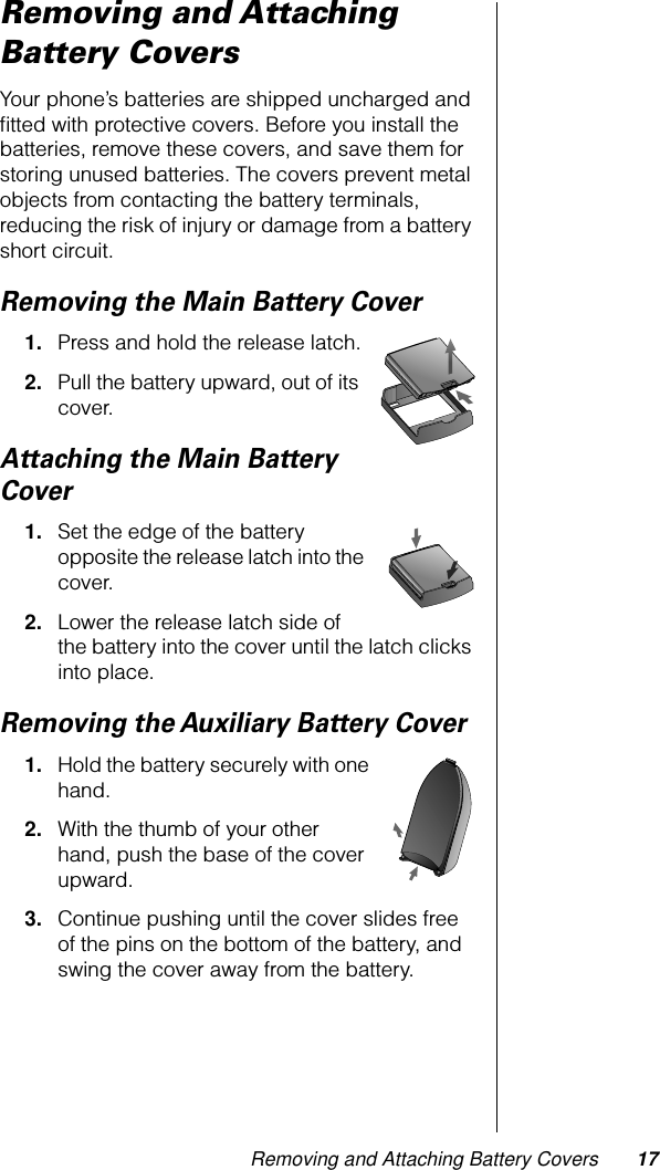  Removing and Attaching Battery Covers 17 Removing and Attaching Battery Covers Your phone’s batteries are shipped uncharged and ﬁtted with protective covers. Before you install the batteries, remove these covers, and save them for storing unused batteries. The covers prevent metal objects from contacting the battery terminals, reducing the risk of injury or damage from a battery short circuit.  Removing the Main Battery Cover 1. Press and hold the release latch. 2. Pull the battery upward, out of its cover. Attaching the Main Battery Cover 1. Set the edge of the battery opposite the release latch into the cover. 2. Lower the release latch side of the battery into the cover until the latch clicks into place.Removing the Auxiliary Battery Cover1. Hold the battery securely with one hand. 2. With the thumb of your other hand, push the base of the cover upward. 3. Continue pushing until the cover slides free of the pins on the bottom of the battery, and swing the cover away from the battery.