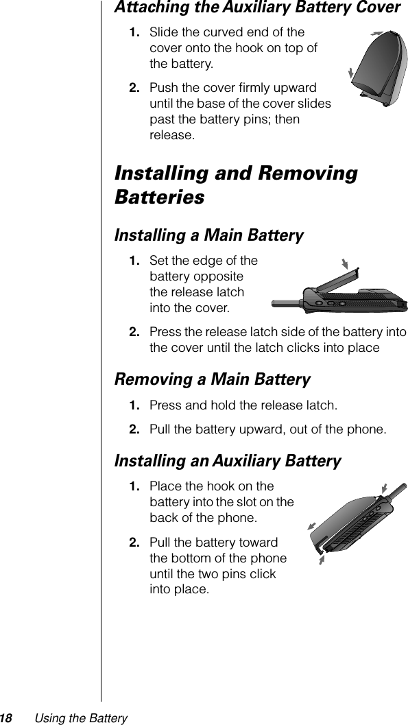 18 Using the BatteryAttaching the Auxiliary Battery Cover1. Slide the curved end of the cover onto the hook on top of the battery.2. Push the cover ﬁrmly upward until the base of the cover slides past the battery pins; then release.Installing and Removing BatteriesInstalling a Main Battery1. Set the edge of the battery opposite the release latch into the cover.2. Press the release latch side of the battery into the cover until the latch clicks into placeRemoving a Main Battery1. Press and hold the release latch.2. Pull the battery upward, out of the phone.Installing an Auxiliary Battery1. Place the hook on the battery into the slot on the back of the phone. 2. Pull the battery toward the bottom of the phone until the two pins click into place.