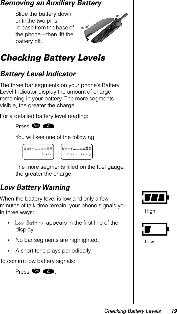 Checking Battery Levels 19Removing an Auxiliary BatterySlide the battery down until the two pins release from the base of the phone—then lift the battery off.Checking Battery LevelsBattery Level IndicatorThe three bar segments on your phone’s Battery Level Indicator display the amount of charge remaining in your battery. The more segments visible, the greater the charge.For a detailed battery level reading:Press ƒ ›.You will see one of the following:The more segments ﬁlled on the fuel gauge, the greater the charge.Low Battery WarningWhen the battery level is low and only a few minutes of talk-time remain, your phone signals you in three ways: •Low Battry appears in the ﬁrst line of the display. •No bar segments are highlighted.•A short tone plays periodically.To conﬁrm low battery signals:Press ƒ ›.BattMainBattAuxiliaryHighLow