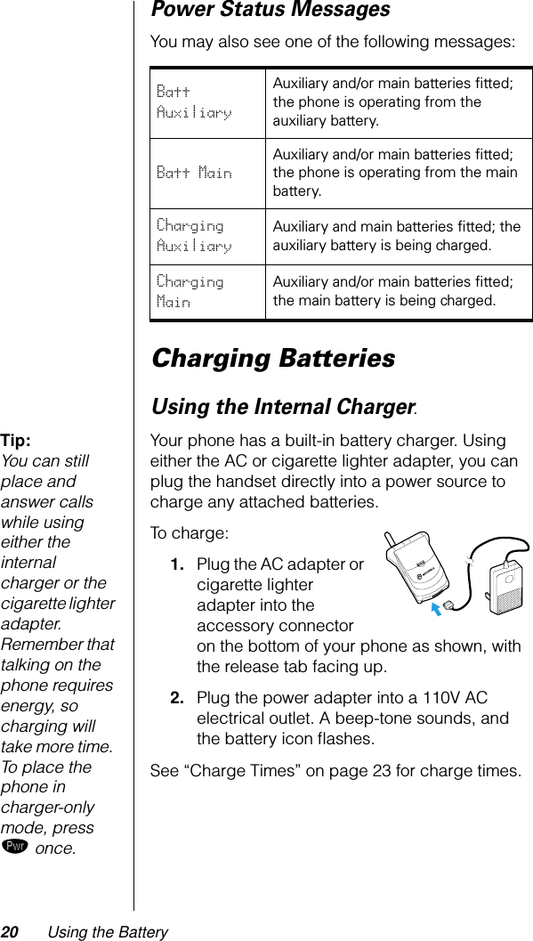 20 Using the BatteryPower Status Messages You may also see one of the following messages:Charging BatteriesUsing the Internal Charger.Tip: You can still place and answer calls while using either the internal charger or the cigarette lighter adapter. Remember that talking on the phone requires energy, so charging will take more time. To place the phone in charger-only mode, press ¡ once.Your phone has a built-in battery charger. Using either the AC or cigarette lighter adapter, you can plug the handset directly into a power source to charge any attached batteries.To charge:1. Plug the AC adapter or cigarette lighter adapter into the accessory connector on the bottom of your phone as shown, with the release tab facing up.2. Plug the power adapter into a 110V AC electrical outlet. A beep-tone sounds, and the battery icon ﬂashes.See “Charge Times” on page 23 for charge times.Batt AuxiliaryAuxiliary and/or main batteries ﬁtted; the phone is operating from the auxiliary battery.Batt Main Auxiliary and/or main batteries ﬁtted; the phone is operating from the main battery.Charging AuxiliaryAuxiliary and main batteries ﬁtted; the auxiliary battery is being charged.Charging MainAuxiliary and/or main batteries ﬁtted; the main battery is being charged.