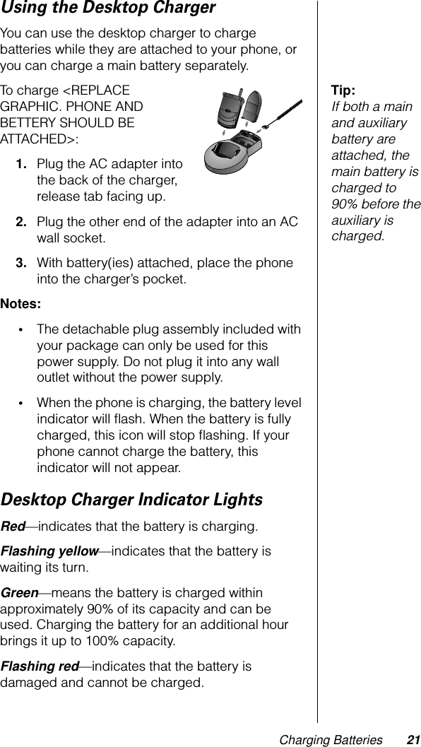 Charging Batteries 21Using the Desktop ChargerYou can use the desktop charger to charge batteries while they are attached to your phone, or you can charge a main battery separately.Tip: If both a main and auxiliary battery are attached, the main battery is charged to 90% before the auxiliary is charged.To charge &lt;REPLACE GRAPHIC. PHONE AND BETTERY SHOULD BE ATTACHED&gt;:1. Plug the AC adapter into the back of the charger, release tab facing up.2. Plug the other end of the adapter into an AC wall socket.3. With battery(ies) attached, place the phone into the charger’s pocket.Notes: •The detachable plug assembly included with your package can only be used for this power supply. Do not plug it into any wall outlet without the power supply. •When the phone is charging, the battery level indicator will ﬂash. When the battery is fully charged, this icon will stop ﬂashing. If your phone cannot charge the battery, this indicator will not appear.Desktop Charger Indicator LightsRed—indicates that the battery is charging.Flashing yellow—indicates that the battery is waiting its turn.Green—means the battery is charged within approximately 90% of its capacity and can be used. Charging the battery for an additional hour brings it up to 100% capacity.Flashing red—indicates that the battery is damaged and cannot be charged.PUSH