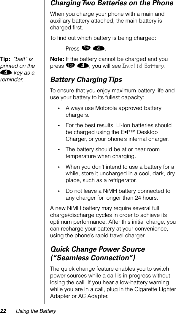 22 Using the BatteryCharging Two Batteries on the PhoneWhen you charge your phone with a main and auxiliary battery attached, the main battery is charged ﬁrst.To ﬁnd out which battery is being charged:Press ƒ ›.Tip:  “batt” is printed on the › key as a reminder.Note: If the battery cannot be charged and you press ƒ ›, you will see Invalid Battery.Battery Charging TipsTo ensure that you enjoy maximum battery life and use your battery to its fullest capacity:•Always use Motorola approved battery chargers.•For the best results, Li-Ion batteries should be charged using the E•P™ Desktop Charger, or your phone’s internal charger.•The battery should be at or near room temperature when charging.•When you don’t intend to use a battery for a while, store it uncharged in a cool, dark, dry place, such as a refrigerator.•Do not leave a NiMH battery connected to any charger for longer than 24 hours.A new NiMH battery may require several full charge/discharge cycles in order to achieve its optimum performance. After this initial charge, you can recharge your battery at your convenience, using the phone’s rapid travel charger.Quick Change Power Source (“Seamless Connection”)The quick change feature enables you to switch power sources while a call is in progress without losing the call. If you hear a low-battery warning while you are in a call, plug in the Cigarette Lighter Adapter or AC Adapter.