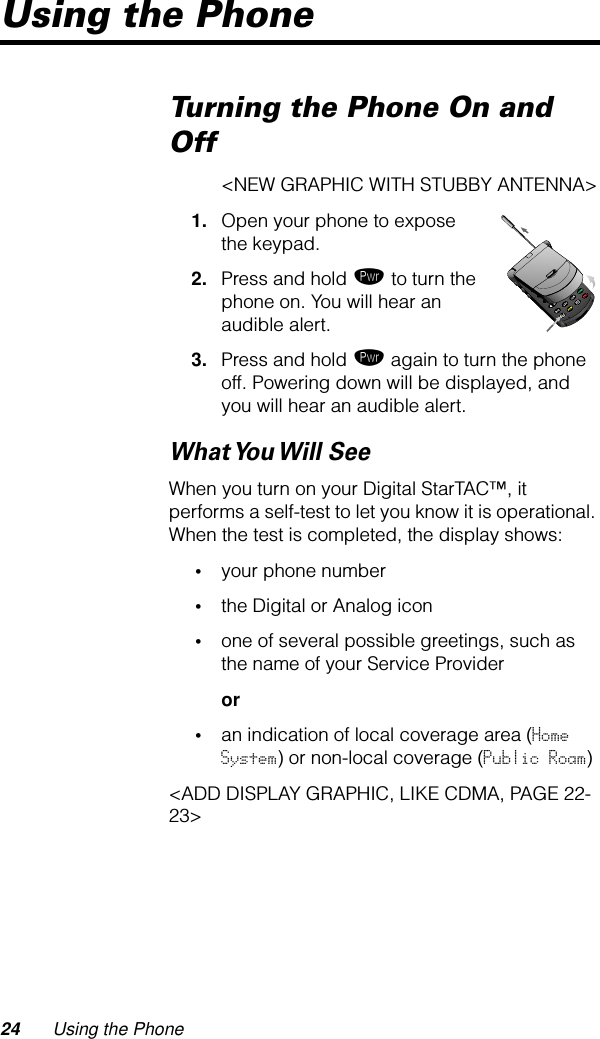 24 Using the PhoneUsing the PhoneTurning the Phone On and Off&lt;NEW GRAPHIC WITH STUBBY ANTENNA&gt;1. Open your phone to expose the keypad.2. Press and hold ¡ to turn the phone on. You will hear an audible alert.3. Press and hold ¡ again to turn the phone off. Powering down will be displayed, and you will hear an audible alert.What You Will  SeeWhen you turn on your Digital StarTAC™, it performs a self-test to let you know it is operational. When the test is completed, the display shows:•your phone number•the Digital or Analog icon•one of several possible greetings, such as the name of your Service Provideror•an indication of local coverage area (Home System) or non-local coverage (Public Roam)&lt;ADD DISPLAY GRAPHIC, LIKE CDMA, PAGE 22-23&gt;