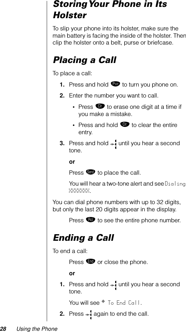 28 Using the PhoneStoring Your Phone in Its HolsterTo slip your phone into its holster, make sure the main battery is facing the inside of the holster. Then clip the holster onto a belt, purse or briefcase.Placing a CallTo place a call:1. Press and hold ¡ to turn you phone on.2. Enter the number you want to call.•Press Ç to erase one digit at a time if you make a mistake.•Press and hold Ç to clear the entire entry.3. Press and hold   until you hear a second tone.or Press æ to place the call.You will hear a two-tone alert and see Dialing XXXXXXX.You can dial phone numbers with up to 32 digits, but only the last 20 digits appear in the display.Press ‰ to see the entire phone number.Ending a CallTo end a call:Press º or close the phone.or1. Press and hold   until you hear a second tone. You will see § To End Call.2. Press  again to end the call.