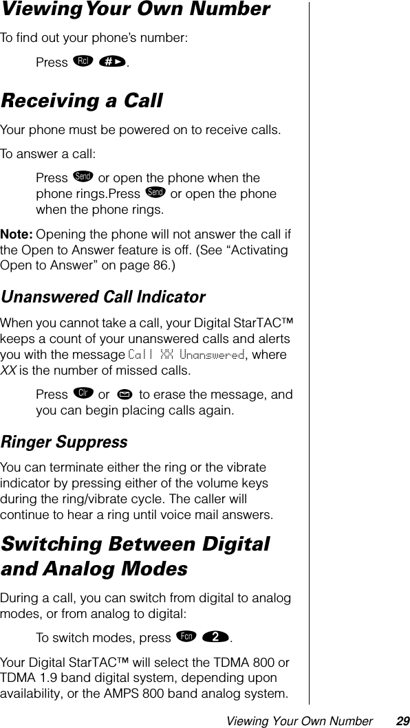 Viewing Your Own Number 29Viewing Your Own NumberTo ﬁnd out your phone’s number:Press ‰ ». Receiving a CallYour phone must be powered on to receive calls.To answer a call:Press æ or open the phone when the phone rings.Press æ or open the phone when the phone rings.Note: Opening the phone will not answer the call if the Open to Answer feature is off. (See “Activating Open to Answer” on page 86.)Unanswered Call IndicatorWhen you cannot take a call, your Digital StarTAC™ keeps a count of your unanswered calls and alerts you with the message Call XX Unanswered, where XX is the number of missed calls.Press Ç or  to erase the message, and you can begin placing calls again.Ringer SuppressYou can terminate either the ring or the vibrate indicator by pressing either of the volume keys during the ring/vibrate cycle. The caller will continue to hear a ring until voice mail answers.Switching Between Digital and Analog ModesDuring a call, you can switch from digital to analog modes, or from analog to digital:To switch modes, press ƒ ¤.Your Digital StarTAC™ will select the TDMA 800 or TDMA 1.9 band digital system, depending upon availability, or the AMPS 800 band analog system.