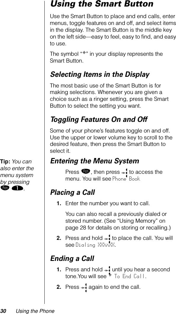 30 Using the PhoneUsing the Smart ButtonUse the Smart Button to place and end calls, enter menus, toggle features on and off, and select items in the display. The Smart Button is the middle key on the left side—easy to feel, easy to ﬁnd, and easy to use.The symbol “§” in your display represents the Smart Button.Selecting Items in the DisplayThe most basic use of the Smart Button is for making selections. Whenever you are given a choice such as a ringer setting, press the Smart Button to select the setting you want.Toggling Features On and OffSome of your phone’s features toggle on and off. Use the upper or lower volume key to scroll to the desired feature, then press the Smart Button to select it.Tip: You can also enter the menu system by pressing ƒ ⁄.Entering the Menu SystemPress ƒ, then press   to access the menu. You will see Phone BookPlacing a Call1. Enter the number you want to call. You can also recall a previously dialed or stored number. (See “Using Memory” on page 28 for details on storing or recalling.) 2. Press and hold   to place the call. You will see Dialing XXXXXX.Ending a Call1. Press and hold   until you hear a second tone.You will see § To End Call.2. Press   again to end the call.