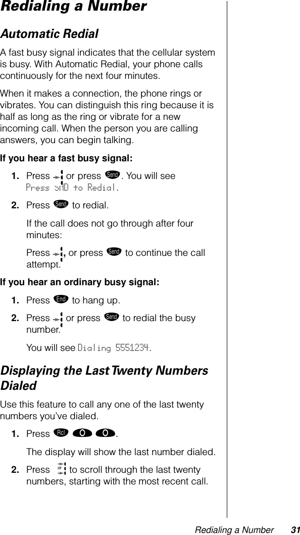 Redialing a Number 31Redialing a NumberAutomatic RedialA fast busy signal indicates that the cellular system is busy. With Automatic Redial, your phone calls continuously for the next four minutes. When it makes a connection, the phone rings or vibrates. You can distinguish this ring because it is half as long as the ring or vibrate for a new incoming call. When the person you are calling answers, you can begin talking.If you hear a fast busy signal:1. Press  or press æ. You will see Press SND to Redial.2. Press æ to redial.If the call does not go through after four minutes:Press  , or press æ to continue the call attempt.If you hear an ordinary busy signal:1. Press º to hang up.2. Press   or press æ to redial the busy number.You will see Dialing 5551234.Displaying the Last Twenty Numbers DialedUse this feature to call any one of the last twenty numbers you’ve dialed.1. Press ‰ ‚ ‚. The display will show the last number dialed.2. Press   to scroll through the last twenty numbers, starting with the most recent call.or