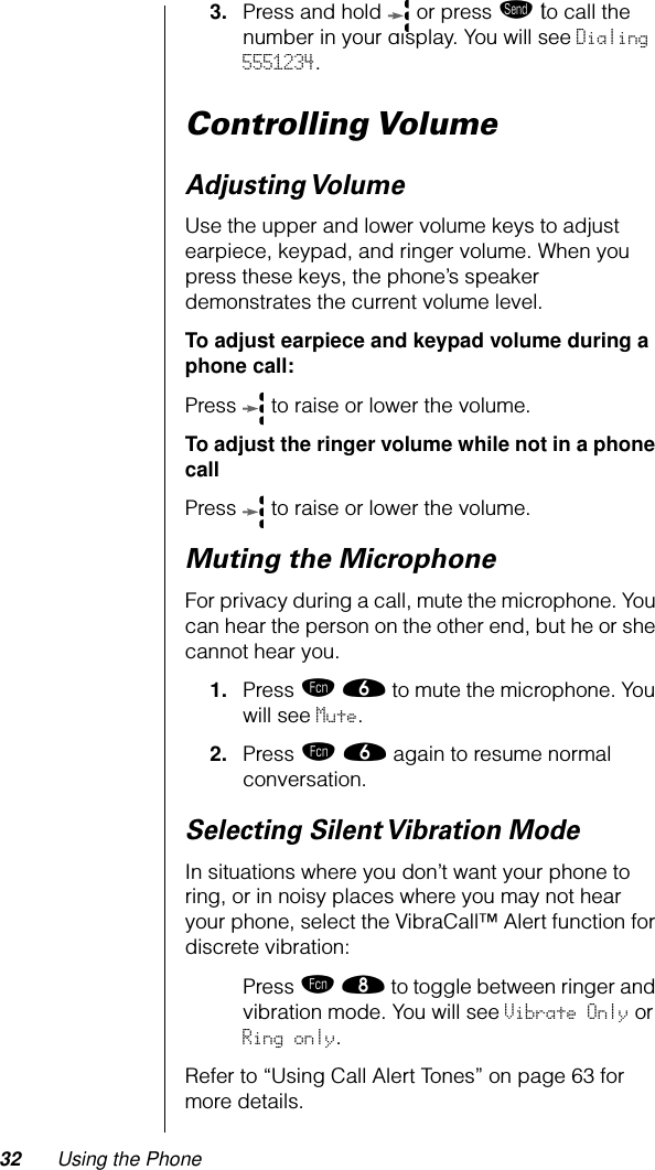 32 Using the Phone3. Press and hold   or press æ to call the number in your display. You will see Dialing 5551234.Controlling VolumeAdjusting VolumeUse the upper and lower volume keys to adjust earpiece, keypad, and ringer volume. When you press these keys, the phone’s speaker demonstrates the current volume level.To adjust earpiece and keypad volume during a phone call:Press   to raise or lower the volume.To adjust the ringer volume while not in a phone callPress   to raise or lower the volume.Muting the MicrophoneFor privacy during a call, mute the microphone. You can hear the person on the other end, but he or she cannot hear you.1. Press ƒ ﬂ to mute the microphone. You will see Mute.2. Press ƒ ﬂ again to resume normal conversation.Selecting Silent Vibration ModeIn situations where you don’t want your phone to ring, or in noisy places where you may not hear your phone, select the VibraCall™ Alert function for discrete vibration:Press ƒ † to toggle between ringer and vibration mode. You will see Vibrate Only or Ring only.Refer to “Using Call Alert Tones” on page 63 for more details.