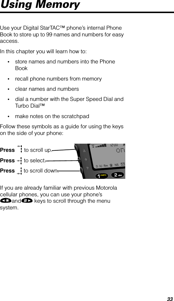 33Using MemoryUse your Digital StarTAC™ phone’s internal Phone Book to store up to 99 names and numbers for easy access.In this chapter you will learn how to:•store names and numbers into the Phone Book•recall phone numbers from memory•clear names and numbers•dial a number with the Super Speed Dial and Turbo Dial™•make notes on the scratchpadFollow these symbols as a guide for using the keys on the side of your phone:Press  to scroll up.Press  to select.Press  to scroll down.If you are already familiar with previous Motorola cellular phones, you can use your phone’s «and» keys to scroll through the menu system.