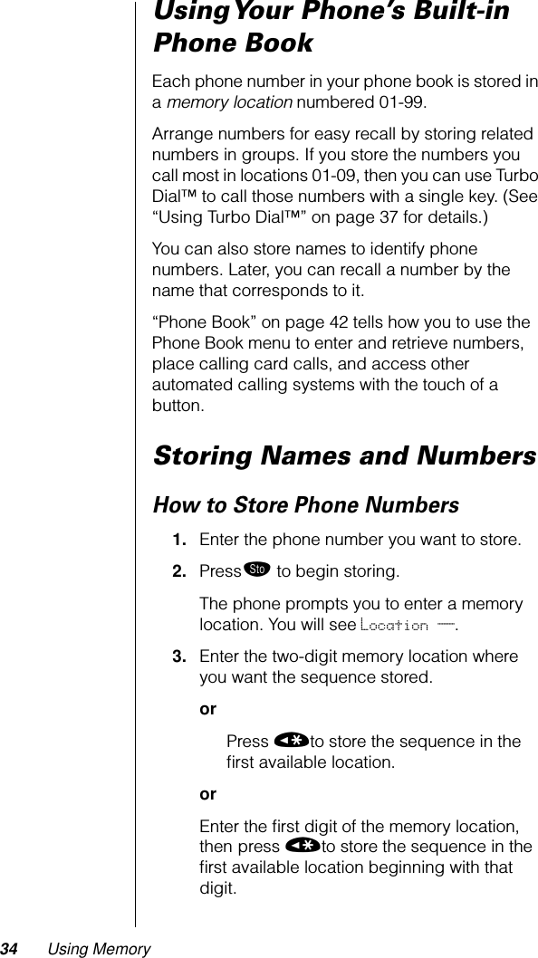 34 Using MemoryUsing Your Phone’s Built-in Phone BookEach phone number in your phone book is stored in a memory location numbered 01-99.Arrange numbers for easy recall by storing related numbers in groups. If you store the numbers you call most in locations 01-09, then you can use Turbo Dial™ to call those numbers with a single key. (See “Using Turbo Dial™” on page 37 for details.)You can also store names to identify phone numbers. Later, you can recall a number by the name that corresponds to it.“Phone Book” on page 42 tells how you to use the Phone Book menu to enter and retrieve numbers, place calling card calls, and access other automated calling systems with the touch of a button.Storing Names and NumbersHow to Store Phone Numbers1. Enter the phone number you want to store.2. Press¬ to begin storing.The phone prompts you to enter a memory location. You will see Location __.3. Enter the two-digit memory location where you want the sequence stored.orPress «to store the sequence in the ﬁrst available location.orEnter the ﬁrst digit of the memory location, then press «to store the sequence in the ﬁrst available location beginning with that digit.