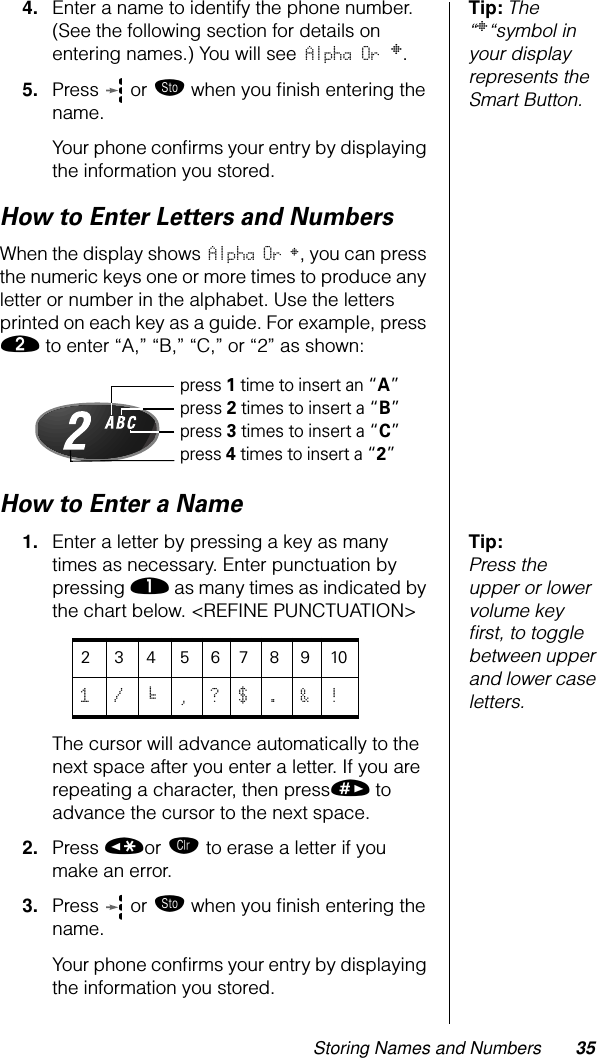 Storing Names and Numbers 35Tip: The “§“symbol in your display represents the Smart Button.4. Enter a name to identify the phone number. (See the following section for details on entering names.) You will see Alpha Or §.5. Press   or ¬ when you ﬁnish entering the name.Your phone conﬁrms your entry by displaying the information you stored.How to Enter Letters and NumbersWhen the display shows Alpha Or §, you can press the numeric keys one or more times to produce any letter or number in the alphabet. Use the letters printed on each key as a guide. For example, press ¤ to enter “A,” “B,” “C,” or “2” as shown:How to Enter a NameTip: Press the upper or lower volume key ﬁrst, to toggle between upper and lower case letters.1. Enter a letter by pressing a key as many times as necessary. Enter punctuation by pressing ⁄ as many times as indicated by the chart below. &lt;REFINE PUNCTUATION&gt;The cursor will advance automatically to the next space after you enter a letter. If you are repeating a character, then press» to advance the cursor to the next space. 2. Press «or Ç to erase a letter if you make an error.3. Press   or ¬ when you ﬁnish entering the name.Your phone conﬁrms your entry by displaying the information you stored.press 1 time to insert an “A”press 2 times to insert a “B”press 3 times to insert a “C”press 4 times to insert a “2”23456789101/‘,?$.&amp;!