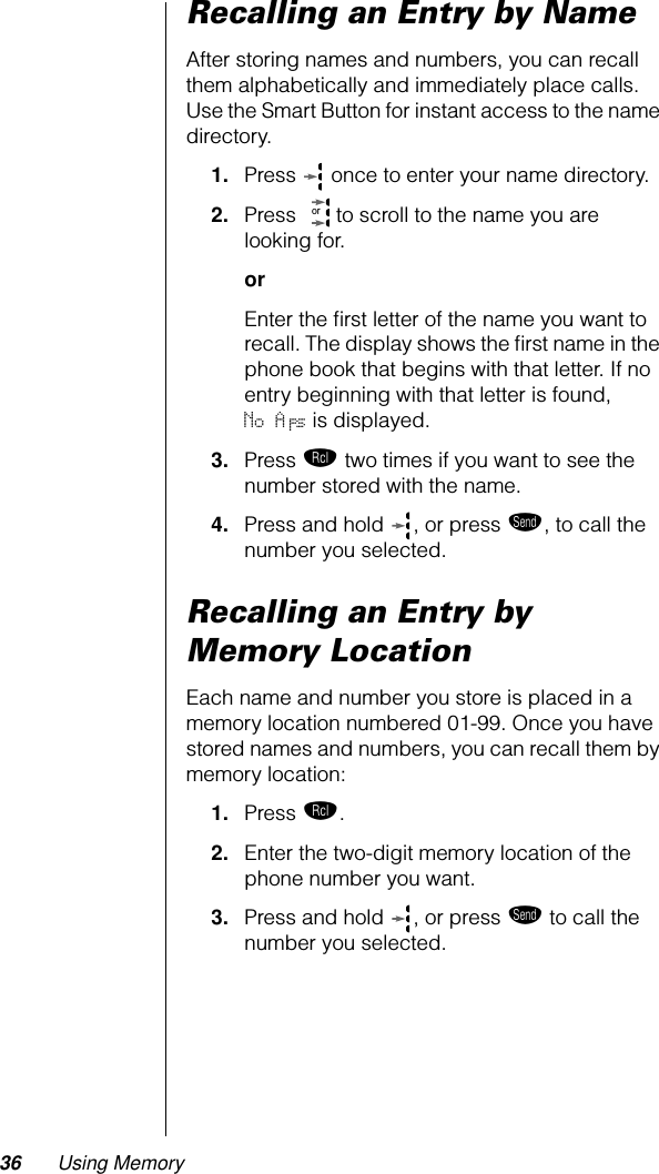 36 Using MemoryRecalling an Entry by NameAfter storing names and numbers, you can recall them alphabetically and immediately place calls. Use the Smart Button for instant access to the name directory.1. Press   once to enter your name directory.2. Press   to scroll to the name you are looking for.orEnter the ﬁrst letter of the name you want to recall. The display shows the ﬁrst name in the phone book that begins with that letter. If no entry beginning with that letter is found, No A’s is displayed.3. Press ‰ two times if you want to see the number stored with the name.4. Press and hold  , or press æ, to call the number you selected.Recalling an Entry by Memory LocationEach name and number you store is placed in a memory location numbered 01-99. Once you have stored names and numbers, you can recall them by memory location:1. Press ‰.2. Enter the two-digit memory location of the phone number you want.3. Press and hold  , or press æ to call the number you selected.or