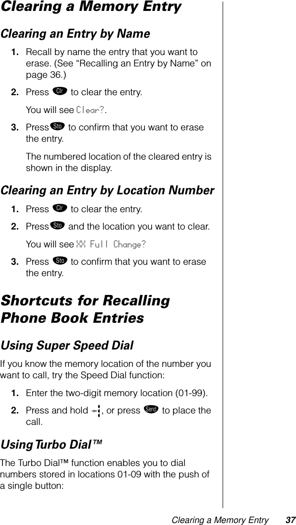 Clearing a Memory Entry 37Clearing a Memory EntryClearing an Entry by Name1. Recall by name the entry that you want to erase. (See “Recalling an Entry by Name” on page 36.)2. Press Ç to clear the entry.You will see Clear?.3. Press¬ to conﬁrm that you want to erase the entry. The numbered location of the cleared entry is shown in the display.Clearing an Entry by Location Number1. Press Ç to clear the entry.2. Press¬ and the location you want to clear.You will see XX Full Change? 3. Press ¬ to conﬁrm that you want to erase the entry. Shortcuts for Recalling Phone Book EntriesUsing Super Speed DialIf you know the memory location of the number you want to call, try the Speed Dial function:1. Enter the two-digit memory location (01-99).2. Press and hold  , or press æ to place the call.Using Turbo Dial™The Turbo Dial™ function enables you to dial numbers stored in locations 01-09 with the push of a single button: