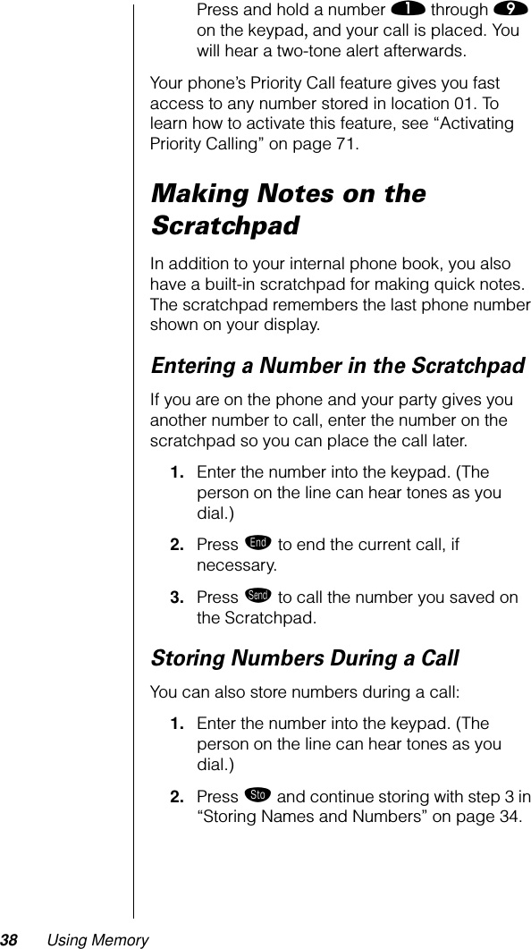 38 Using MemoryPress and hold a number ⁄ through · on the keypad, and your call is placed. You will hear a two-tone alert afterwards.Your phone’s Priority Call feature gives you fast access to any number stored in location 01. To learn how to activate this feature, see “Activating Priority Calling” on page 71.Making Notes on the ScratchpadIn addition to your internal phone book, you also have a built-in scratchpad for making quick notes. The scratchpad remembers the last phone number shown on your display. Entering a Number in the ScratchpadIf you are on the phone and your party gives you another number to call, enter the number on the scratchpad so you can place the call later.1. Enter the number into the keypad. (The person on the line can hear tones as you dial.)2. Press º to end the current call, if necessary.3. Press æ to call the number you saved on the Scratchpad.Storing Numbers During a CallYou can also store numbers during a call:1. Enter the number into the keypad. (The person on the line can hear tones as you dial.)2. Press ¬ and continue storing with step 3 in “Storing Names and Numbers” on page 34.