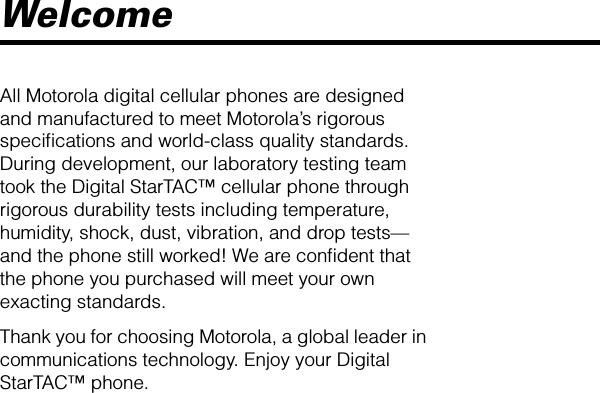  Welcome All Motorola digital cellular phones are designed and manufactured to meet Motorola’s rigorous speciﬁcations and world-class quality standards. During development, our laboratory testing team took the Digital StarTAC™ cellular phone through rigorous durability tests including temperature, humidity, shock, dust, vibration, and drop tests—and the phone still worked! We are conﬁdent that the phone you purchased will meet your own exacting standards.Thank you for choosing Motorola, a global leader in communications technology. Enjoy your Digital StarTAC™ phone.