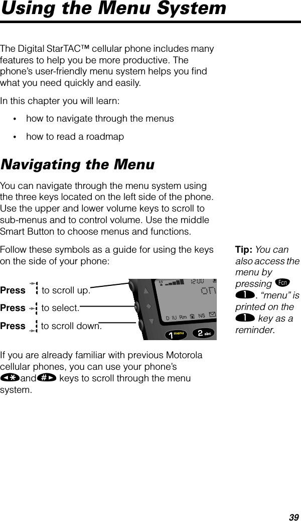 39Using the Menu SystemThe Digital StarTAC™ cellular phone includes many features to help you be more productive. The phone’s user-friendly menu system helps you ﬁnd what you need quickly and easily.In this chapter you will learn:•how to navigate through the menus•how to read a roadmapNavigating the MenuYou can navigate through the menu system using the three keys located on the left side of the phone. Use the upper and lower volume keys to scroll to sub-menus and to control volume. Use the middle Smart Button to choose menus and functions.Tip: You can also access the menu by pressing ƒ ⁄. “menu” is printed on the ⁄ key as a reminder.Follow these symbols as a guide for using the keys on the side of your phone:Press  to scroll up.Press  to select.Press  to scroll down.If you are already familiar with previous Motorola cellular phones, you can use your phone’s «and» keys to scroll through the menu system.