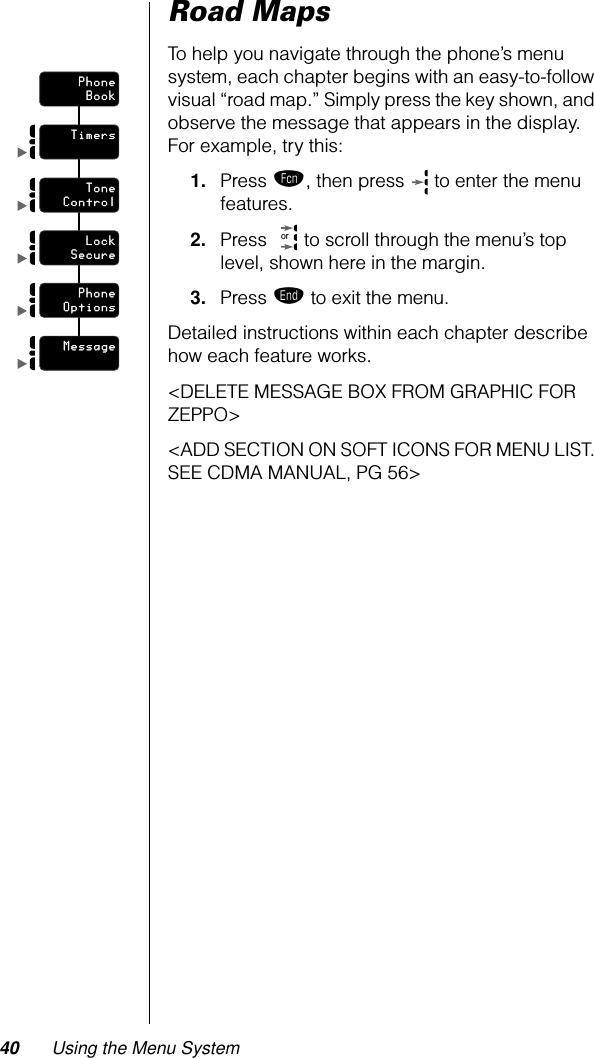 40 Using the Menu SystemRoad MapsTo help you navigate through the phone’s menu system, each chapter begins with an easy-to-follow visual “road map.” Simply press the key shown, and observe the message that appears in the display. For example, try this:1. Press ƒ, then press   to enter the menu features. 2. Press   to scroll through the menu’s top level, shown here in the margin.3. Press º to exit the menu.Detailed instructions within each chapter describe how each feature works.&lt;DELETE MESSAGE BOX FROM GRAPHIC FOR ZEPPO&gt;&lt;ADD SECTION ON SOFT ICONS FOR MENU LIST. SEE CDMA MANUAL, PG 56&gt;PhonePhoneBookTimersToneToneControlLockLockSecurePhonePhoneOptionsMessageor