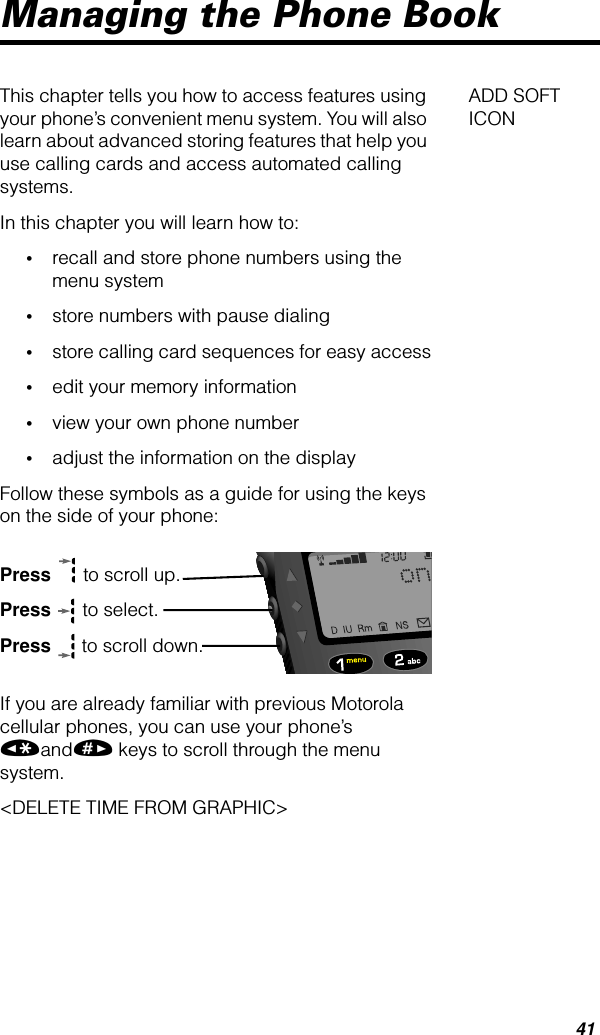 41Managing the Phone BookADD SOFT ICONThis chapter tells you how to access features using your phone’s convenient menu system. You will also learn about advanced storing features that help you use calling cards and access automated calling systems.In this chapter you will learn how to:•recall and store phone numbers using the menu system•store numbers with pause dialing•store calling card sequences for easy access•edit your memory information•view your own phone number•adjust the information on the displayFollow these symbols as a guide for using the keys on the side of your phone:Press  to scroll up.Press  to select.Press  to scroll down.If you are already familiar with previous Motorola cellular phones, you can use your phone’s «and» keys to scroll through the menu system.&lt;DELETE TIME FROM GRAPHIC&gt;