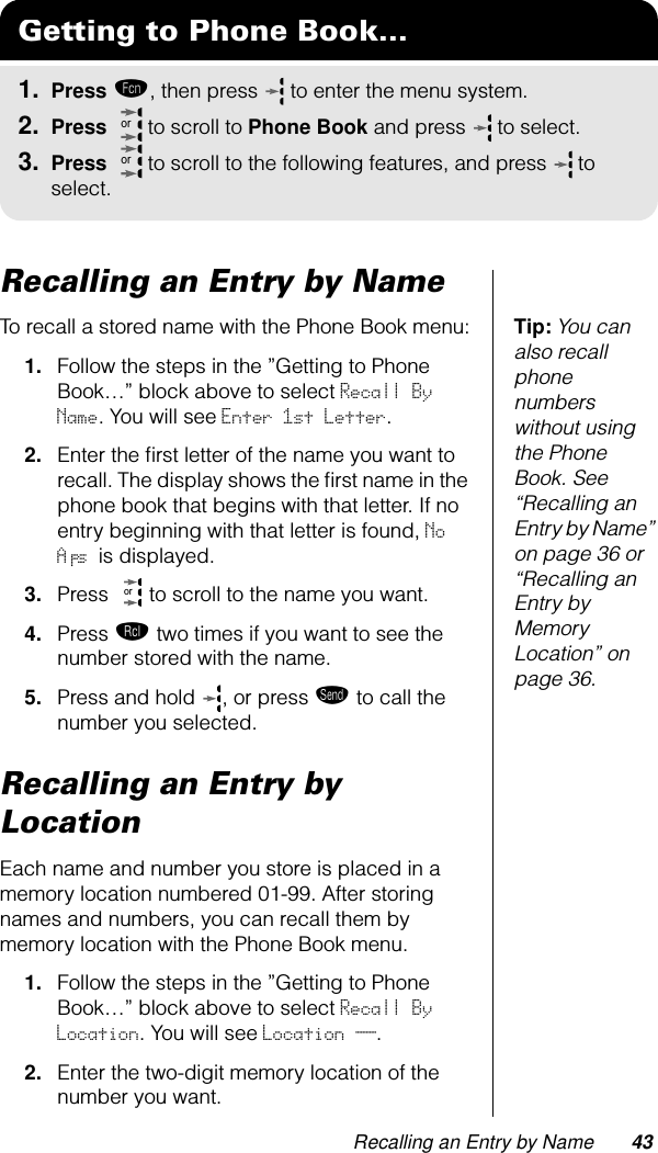 Recalling an Entry by Name 43Recalling an Entry by NameTip: You can also recall phone numbers without using the Phone Book. See “Recalling an Entry by Name” on page 36 or “Recalling an Entry by Memory Location” on page 36.To recall a stored name with the Phone Book menu:1. Follow the steps in the ”Getting to Phone Book…” block above to select Recall By Name. You will see Enter 1st Letter.2. Enter the ﬁrst letter of the name you want to recall. The display shows the ﬁrst name in the phone book that begins with that letter. If no entry beginning with that letter is found, No A’s is displayed.3. Press   to scroll to the name you want.4. Press ‰ two times if you want to see the number stored with the name.5. Press and hold  , or press æ to call the number you selected.Recalling an Entry by LocationEach name and number you store is placed in a memory location numbered 01-99. After storing names and numbers, you can recall them by memory location with the Phone Book menu.1. Follow the steps in the ”Getting to Phone Book…” block above to select Recall By Location. You will see Location __.2. Enter the two-digit memory location of the number you want. Getting to Phone Book...1. Press ƒ, then press   to enter the menu system.2. Press   to scroll to Phone Book and press  to select.3. Press   to scroll to the following features, and press  to select.ororor