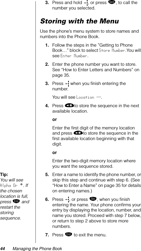 44 Managing the Phone Book3. Press and hold  , or press æ, to call the number you selected. Storing with the MenuUse the phone’s menu system to store names and numbers into the Phone Book.1. Follow the steps in the ”Getting to Phone Book…” block to select Store Number.You will see Enter Number.2. Enter the phone number you want to store. See “How to Enter Letters and Numbers” on page 35.3. Press   when you ﬁnish entering the number.You will see Location __.4. Press «to store the sequence in the next available location.orEnter the ﬁrst digit of the memory location and press «to store the sequence in the ﬁrst available location beginning with that digit.orEnter the two-digit memory location where you want the sequence stored.Tip: You will see Alpha Or §. If the chosen location is full, press º and restart the storing sequence.5. Enter a name to identify the phone number, or skip this step and continue with step 6. (See “How to Enter a Name” on page 35 for details on entering names.)6. Press , or press ¬, when you ﬁnish entering the name. Your phone conﬁrms your entry by displaying the location, number, and name you stored. Proceed with step 7 below, or return to step 2 above to store more numbers.7. Press º to exit the menu.