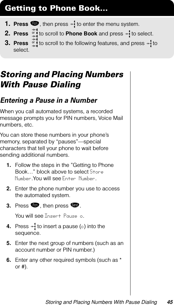 Storing and Placing Numbers With Pause Dialing 45Storing and Placing Numbers With Pause DialingEntering a Pause in a NumberWhen you call automated systems, a recorded message prompts you for PIN numbers, Voice Mail numbers, etc. You can store these numbers in your phone’s memory, separated by “pauses”—special characters that tell your phone to wait before sending additional numbers.1. Follow the steps in the ”Getting to Phone Book…” block above to select Store Number.You will see Enter Number.2. Enter the phone number you use to access the automated system.3. Press ƒ, then press æ. You will see Insert Pause o.4. Press  to insert a pause (o) into the sequence.5. Enter the next group of numbers (such as an account number or PIN number.)6. Enter any other required symbols (such as * or #).Getting to Phone Book...1. Press ƒ, then press   to enter the menu system.2. Press   to scroll to Phone Book and press  to select.3. Press   to scroll to the following features, and press  to select.oror