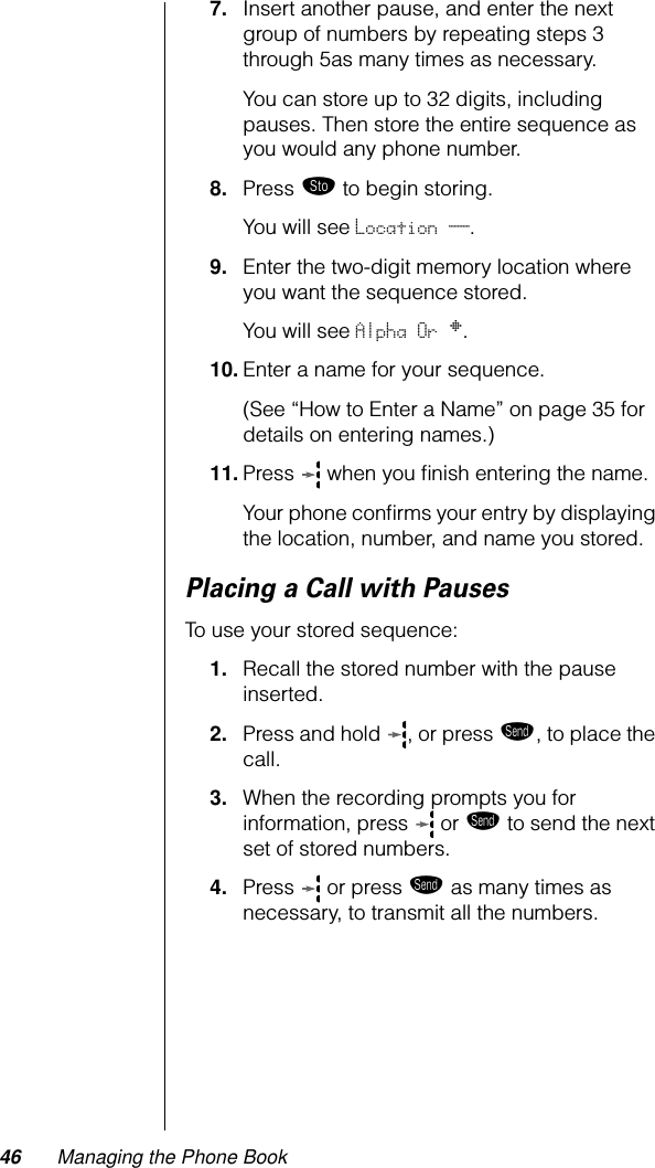 46 Managing the Phone Book7. Insert another pause, and enter the next group of numbers by repeating steps 3 through 5as many times as necessary. You can store up to 32 digits, including pauses. Then store the entire sequence as you would any phone number.8. Press ¬ to begin storing.You will see Location __.9. Enter the two-digit memory location where you want the sequence stored. You will see Alpha Or §.10. Enter a name for your sequence.(See “How to Enter a Name” on page 35 for details on entering names.) 11. Press   when you ﬁnish entering the name. Your phone conﬁrms your entry by displaying the location, number, and name you stored.Placing a Call with PausesTo use your stored sequence:1. Recall the stored number with the pause inserted.2. Press and hold  , or press æ, to place the call.3. When the recording prompts you for information, press   or æ to send the next set of stored numbers. 4. Press  or press æ as many times as necessary, to transmit all the numbers.