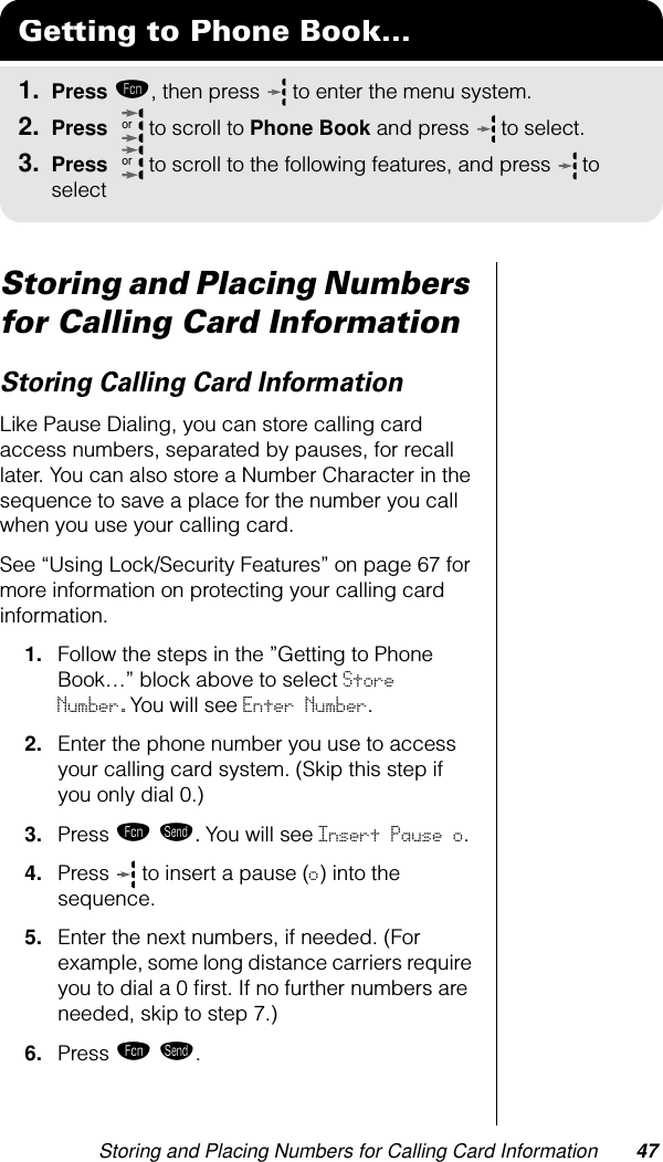 Storing and Placing Numbers for Calling Card Information 47Storing and Placing Numbers for Calling Card InformationStoring Calling Card InformationLike Pause Dialing, you can store calling card access numbers, separated by pauses, for recall later. You can also store a Number Character in the sequence to save a place for the number you call when you use your calling card.See “Using Lock/Security Features” on page 67 for more information on protecting your calling card information.1. Follow the steps in the ”Getting to Phone Book…” block above to select Store Number.You will see Enter Number.2. Enter the phone number you use to access your calling card system. (Skip this step if you only dial 0.)3. Press ƒ æ. You will see Insert Pause o.4. Press   to insert a pause (o) into the sequence.5. Enter the next numbers, if needed. (For example, some long distance carriers require you to dial a 0 ﬁrst. If no further numbers are needed, skip to step 7.)6. Press ƒ æ.Getting to Phone Book...1. Press ƒ, then press   to enter the menu system.2. Press   to scroll to Phone Book and press  to select.3. Press   to scroll to the following features, and press  to selectoror