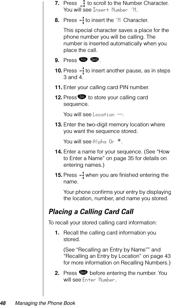 48 Managing the Phone Book7. Press   to scroll to the Number Character. You will see Insert Number &apos;N.8. Press   to insert the &apos;N Character. This special character saves a place for the phone number you will be calling. The number is inserted automatically when you place the call.9. Press ƒ æ.10. Press   to insert another pause, as in steps 3 and 4.11. Enter your calling card PIN number.12. Press¬ to store your calling card sequence. You will see Location __.13. Enter the two-digit memory location where you want the sequence stored. You will see Alpha Or §.14. Enter a name for your sequence. (See “How to Enter a Name” on page 35 for details on entering names.)15. Press   when you are ﬁnished entering the name.Your phone conﬁrms your entry by displaying the location, number, and name you stored.Placing a Calling Card CallTo recall your stored calling card information:1. Recall the calling card information you stored. (See “Recalling an Entry by Name”” and “Recalling an Entry by Location” on page 43 for more information on Recalling Numbers.)2. Press æ before entering the number. You will see Enter Number.