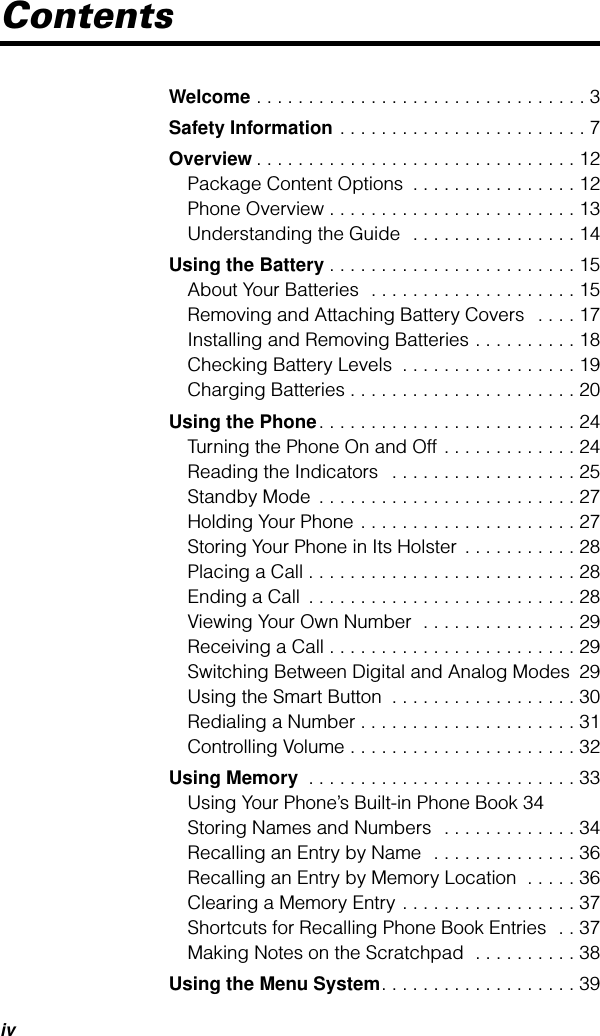  iv Contents Welcome  . . . . . . . . . . . . . . . . . . . . . . . . . . . . . . . . 3 Safety Information  . . . . . . . . . . . . . . . . . . . . . . . . 7 Overview . . . . . . . . . . . . . . . . . . . . . . . . . . . . . . . 12Package Content Options  . . . . . . . . . . . . . . . . 12Phone Overview . . . . . . . . . . . . . . . . . . . . . . . . 13Understanding the Guide  . . . . . . . . . . . . . . . . 14 Using the Battery . . . . . . . . . . . . . . . . . . . . . . . . 15About Your Batteries  . . . . . . . . . . . . . . . . . . . . 15Removing and Attaching Battery Covers   . . . . 17Installing and Removing Batteries . . . . . . . . . . 18Checking Battery Levels  . . . . . . . . . . . . . . . . . 19Charging Batteries . . . . . . . . . . . . . . . . . . . . . . 20 Using the Phone . . . . . . . . . . . . . . . . . . . . . . . . . 24Turning the Phone On and Off . . . . . . . . . . . . . 24Reading the Indicators   . . . . . . . . . . . . . . . . . . 25Standby Mode  . . . . . . . . . . . . . . . . . . . . . . . . . 27Holding Your Phone . . . . . . . . . . . . . . . . . . . . . 27Storing Your Phone in Its Holster  . . . . . . . . . . . 28Placing a Call . . . . . . . . . . . . . . . . . . . . . . . . . . 28Ending a Call  . . . . . . . . . . . . . . . . . . . . . . . . . . 28Viewing Your Own Number  . . . . . . . . . . . . . . . 29Receiving a Call . . . . . . . . . . . . . . . . . . . . . . . . 29Switching Between Digital and Analog Modes  29Using the Smart Button  . . . . . . . . . . . . . . . . . . 30Redialing a Number . . . . . . . . . . . . . . . . . . . . . 31Controlling Volume . . . . . . . . . . . . . . . . . . . . . . 32 Using Memory  . . . . . . . . . . . . . . . . . . . . . . . . . . 33Using Your Phone’s Built-in Phone Book 34Storing Names and Numbers  . . . . . . . . . . . . . 34Recalling an Entry by Name  . . . . . . . . . . . . . . 36Recalling an Entry by Memory Location  . . . . . 36Clearing a Memory Entry . . . . . . . . . . . . . . . . . 37Shortcuts for Recalling Phone Book Entries  . . 37Making Notes on the Scratchpad  . . . . . . . . . . 38 Using the Menu System . . . . . . . . . . . . . . . . . . . 39