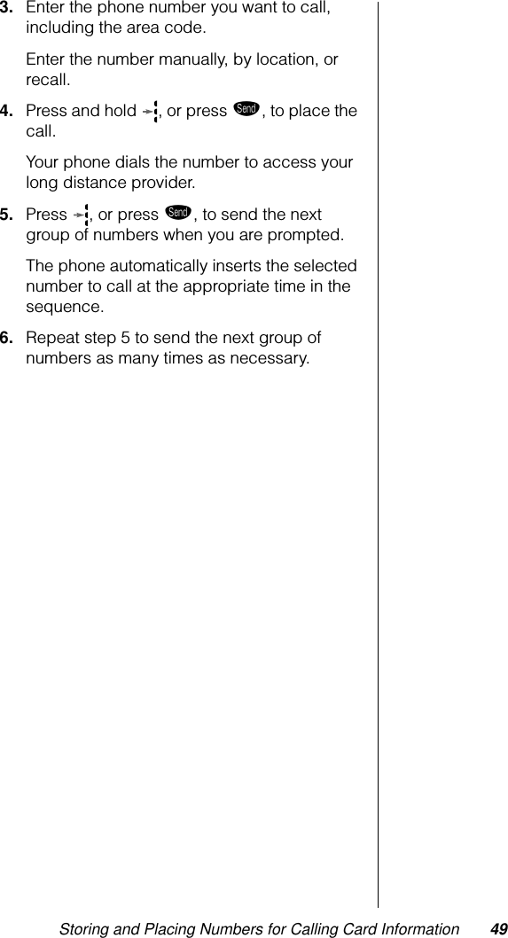 Storing and Placing Numbers for Calling Card Information 493. Enter the phone number you want to call, including the area code. Enter the number manually, by location, or recall.4. Press and hold  , or press æ, to place the call. Your phone dials the number to access your long distance provider.5. Press , or press æ, to send the next group of numbers when you are prompted. The phone automatically inserts the selected number to call at the appropriate time in the sequence.6. Repeat step 5 to send the next group of numbers as many times as necessary.