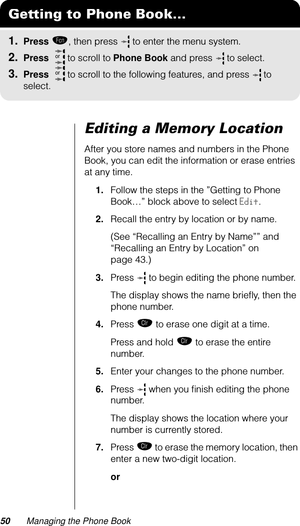 50 Managing the Phone BookEditing a Memory LocationAfter you store names and numbers in the Phone Book, you can edit the information or erase entries at any time.1. Follow the steps in the ”Getting to Phone Book…” block above to select Edit.2. Recall the entry by location or by name. (See “Recalling an Entry by Name”” and “Recalling an Entry by Location” on page 43.)3. Press  to begin editing the phone number.The display shows the name brieﬂy, then the phone number.4. Press Ç to erase one digit at a time. Press and hold Ç to erase the entire number.5. Enter your changes to the phone number.6. Press   when you ﬁnish editing the phone number. The display shows the location where your number is currently stored.7. Press Ç to erase the memory location, then enter a new two-digit location.orGetting to Phone Book...1. Press ƒ, then press   to enter the menu system.2. Press   to scroll to Phone Book and press  to select.3. Press   to scroll to the following features, and press  to select.oror