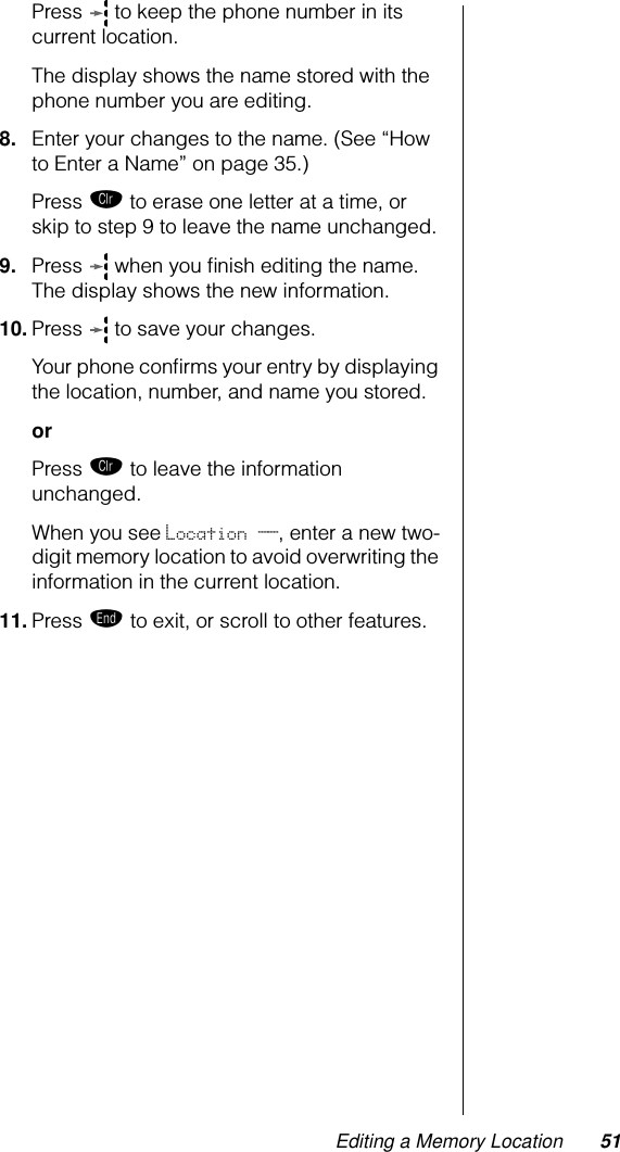 Editing a Memory Location 51Press   to keep the phone number in its current location. The display shows the name stored with the phone number you are editing.8. Enter your changes to the name. (See “How to Enter a Name” on page 35.) Press Ç to erase one letter at a time, or skip to step 9 to leave the name unchanged.9. Press   when you ﬁnish editing the name. The display shows the new information. 10. Press   to save your changes. Your phone conﬁrms your entry by displaying the location, number, and name you stored.orPress Ç to leave the information unchanged.When you see Location __, enter a new two-digit memory location to avoid overwriting the information in the current location.11. Press º to exit, or scroll to other features.