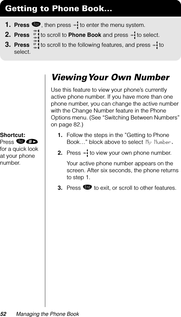 52 Managing the Phone BookViewing Your Own NumberUse this feature to view your phone’s currently active phone number. If you have more than one phone number, you can change the active number with the Change Number feature in the Phone Options menu. (See “Switching Between Numbers” on page 82.)Shortcut: Press ‰» for a quick look at your phone number.1. Follow the steps in the ”Getting to Phone Book…” block above to select My Number. 2. Press   to view your own phone number. Your active phone number appears on the screen. After six seconds, the phone returns to step 1.3. Press º to exit, or scroll to other features.Getting to Phone Book...1. Press ƒ, then press   to enter the menu system.2. Press   to scroll to Phone Book and press  to select.3. Press   to scroll to the following features, and press  to select.oror