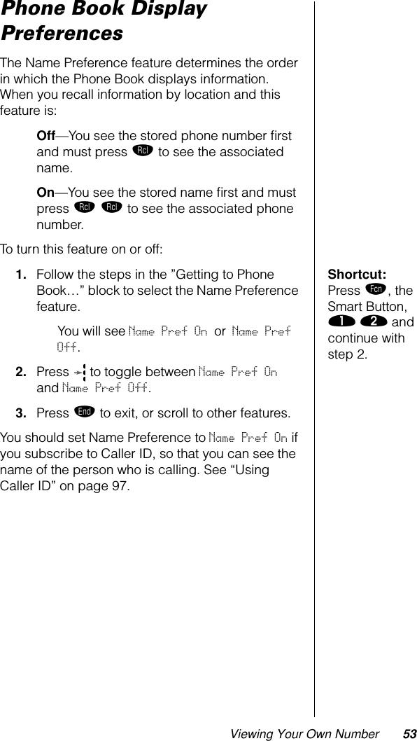 Viewing Your Own Number 53Phone Book Display PreferencesThe Name Preference feature determines the order in which the Phone Book displays information. When you recall information by location and this feature is:Off—You see the stored phone number ﬁrst and must press ‰ to see the associated name. On—You see the stored name ﬁrst and must press ‰ ‰ to see the associated phone number.To turn this feature on or off:Shortcut: Press ƒ, the Smart Button,  ⁄ ¤ and continue with step 2.1. Follow the steps in the ”Getting to Phone Book…” block to select the Name Preference feature.You will see Name Pref On or Name Pref Off.2. Press   to toggle between Name Pref On and Name Pref Off.3. Press º to exit, or scroll to other features.You should set Name Preference to Name Pref On if you subscribe to Caller ID, so that you can see the name of the person who is calling. See “Using Caller ID” on page 97.