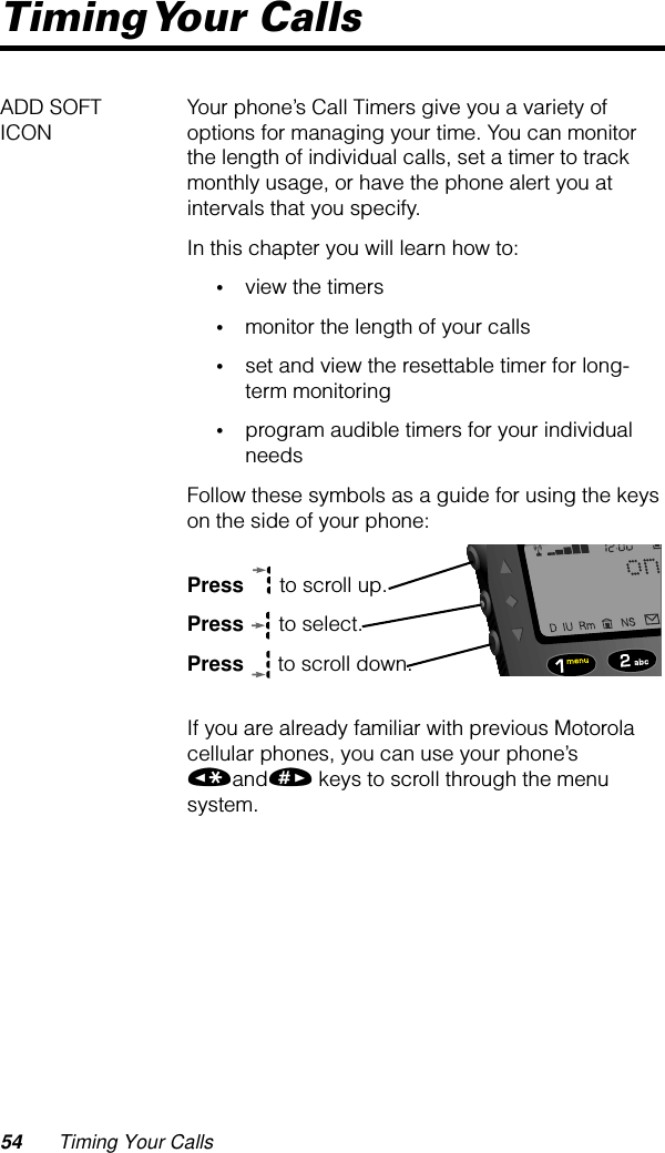 54 Timing Your CallsTiming Your  CallsADD SOFT ICON Your phone’s Call Timers give you a variety of options for managing your time. You can monitor the length of individual calls, set a timer to track monthly usage, or have the phone alert you at intervals that you specify.In this chapter you will learn how to:•view the timers•monitor the length of your calls•set and view the resettable timer for long-term monitoring•program audible timers for your individual needsFollow these symbols as a guide for using the keys on the side of your phone:Press  to scroll up.Press  to select.Press  to scroll down.If you are already familiar with previous Motorola cellular phones, you can use your phone’s «and» keys to scroll through the menu system.