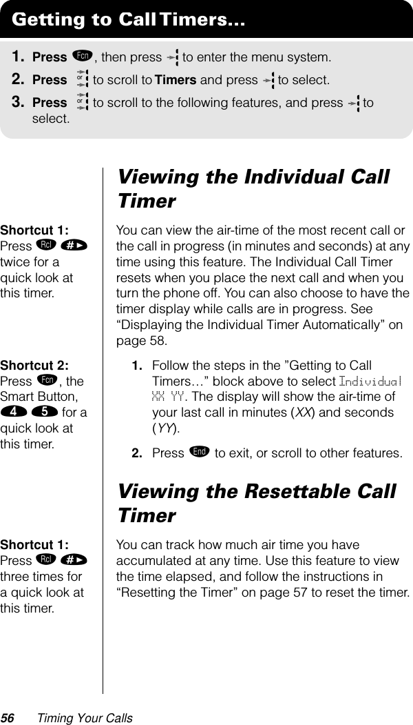 56 Timing Your CallsViewing the Individual Call TimerShortcut 1: Press ‰ » twice for a quick look at this timer.You can view the air-time of the most recent call or the call in progress (in minutes and seconds) at any time using this feature. The Individual Call Timer resets when you place the next call and when you turn the phone off. You can also choose to have the timer display while calls are in progress. See “Displaying the Individual Timer Automatically” on page 58.Shortcut 2: Press ƒ, the Smart Button, › ﬁ for a quick look at this timer.1. Follow the steps in the ”Getting to Call Timers…” block above to select Individual XX YY. The display will show the air-time of your last call in minutes (XX) and seconds (YY).2. Press º to exit, or scroll to other features.Viewing the Resettable Call TimerShortcut 1: Press ‰ » three times for a quick look at this timer.You can track how much air time you have accumulated at any time. Use this feature to view the time elapsed, and follow the instructions in “Resetting the Timer” on page 57 to reset the timer.Getting to Call Timers...1. Press ƒ, then press   to enter the menu system.2. Press   to scroll to Timers and press  to select.3. Press   to scroll to the following features, and press  to select.oror