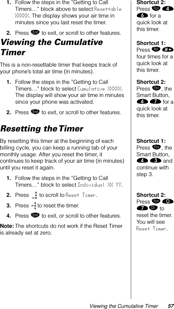 Viewing the Cumulative Timer 57Shortcut 2: Press ƒ › ﬂ for a quick look at this timer.1. Follow the steps in the ”Getting to Call Timers…” block above to select Resettable XXXXX. The display shows your air time in minutes since you last reset the timer.2. Press º to exit, or scroll to other features.Shortcut 1: Press ‰ » four times for a quick look at this timer.Viewing the Cumulative TimerThis is a non-resettable timer that keeps track of your phone’s total air time (in minutes). Shortcut 2: Press ƒ, the Smart Button, › ‡ for a quick look at this timer.1. Follow the steps in the ”Getting to Call Timers…” block to select Cumulative XXXXX. The display will show your air time in minutes since your phone was activated.2. Press º to exit, or scroll to other features.Resetting the TimerShortcut 1: Press ƒ, the Smart Button, › ‹ and continue with step 3.By resetting this timer at the beginning of each billing cycle, you can keep a running tab of your monthly usage. After you reset the timer, it continues to keep track of your air time (in minutes) until you reset it again.1. Follow the steps in the ”Getting to Call Timers…” block to select Individual XX YY. Shortcut 2: Press ƒ ‚ ‡Ç to reset the timer. You will see Reset Timer.2. Press   to scroll to Reset Timer. 3. Press   to reset the timer.4. Press º to exit, or scroll to other features.Note: The shortcuts do not work if the Reset Timer is already set at zero.