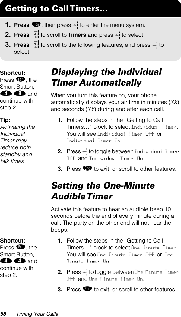 58 Timing Your CallsShortcut: Press ƒ, the Smart Button, › † and continue with step 2.Displaying the Individual Timer AutomaticallyWhen you turn this feature on, your phone automatically displays your air time in minutes (XX) and seconds (YY) during and after each call.Tip: Activating the Individual Timer may reduce both standby and talk times.1. Follow the steps in the ”Getting to Call Timers…” block to select Individual Timer. You will see Individual Timer Off or Individual Timer On.2. Press   to toggle between Individual Timer Off  and  Individual Timer On.3. Press º to exit, or scroll to other features.Setting the One-Minute Audible TimerActivate this feature to hear an audible beep 10 seconds before the end of every minute during a call. The party on the other end will not hear the beeps.Shortcut: Press ƒ, the Smart Button, › › and continue with step 2.1. Follow the steps in the ”Getting to Call Timers…” block to select One Minute Timer. You will see One Minute Timer Off or One Minute Timer On.2. Press   to toggle between One Minute Timer Off and One Minute Timer On.3. Press º to exit, or scroll to other features.Getting to Call Timers...1. Press ƒ, then press   to enter the menu system.2. Press   to scroll to Timers and press  to select.3. Press   to scroll to the following features, and press  to select.oror