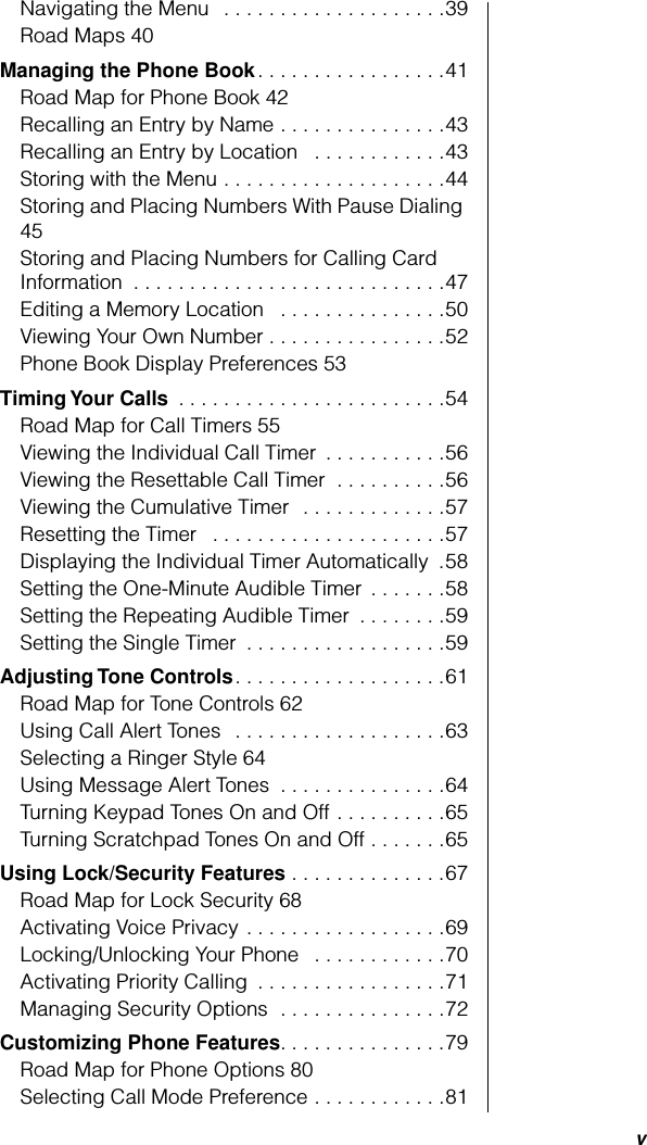  v Navigating the Menu   . . . . . . . . . . . . . . . . . . . .39Road Maps 40 Managing the Phone Book . . . . . . . . . . . . . . . . .41Road Map for Phone Book 42Recalling an Entry by Name . . . . . . . . . . . . . . .43Recalling an Entry by Location   . . . . . . . . . . . .43Storing with the Menu . . . . . . . . . . . . . . . . . . . .44Storing and Placing Numbers With Pause Dialing 45Storing and Placing Numbers for Calling Card Information  . . . . . . . . . . . . . . . . . . . . . . . . . . . .47Editing a Memory Location   . . . . . . . . . . . . . . .50Viewing Your Own Number . . . . . . . . . . . . . . . .52Phone Book Display Preferences 53 Timing Your Calls  . . . . . . . . . . . . . . . . . . . . . . . .54Road Map for Call Timers 55Viewing the Individual Call Timer  . . . . . . . . . . .56Viewing the Resettable Call Timer  . . . . . . . . . .56Viewing the Cumulative Timer  . . . . . . . . . . . . .57Resetting the Timer   . . . . . . . . . . . . . . . . . . . . .57Displaying the Individual Timer Automatically  .58Setting the One-Minute Audible Timer  . . . . . . .58Setting the Repeating Audible Timer  . . . . . . . .59Setting the Single Timer  . . . . . . . . . . . . . . . . . .59 Adjusting Tone Controls . . . . . . . . . . . . . . . . . . .61Road Map for Tone Controls 62Using Call Alert Tones   . . . . . . . . . . . . . . . . . . .63Selecting a Ringer Style 64Using Message Alert Tones  . . . . . . . . . . . . . . .64Turning Keypad Tones On and Off . . . . . . . . . .65Turning Scratchpad Tones On and Off . . . . . . .65 Using Lock/Security Features  . . . . . . . . . . . . . .67Road Map for Lock Security 68Activating Voice Privacy . . . . . . . . . . . . . . . . . .69Locking/Unlocking Your Phone   . . . . . . . . . . . .70Activating Priority Calling  . . . . . . . . . . . . . . . . .71Managing Security Options  . . . . . . . . . . . . . . .72 Customizing Phone Features . . . . . . . . . . . . . . .79Road Map for Phone Options 80Selecting Call Mode Preference . . . . . . . . . . . .81