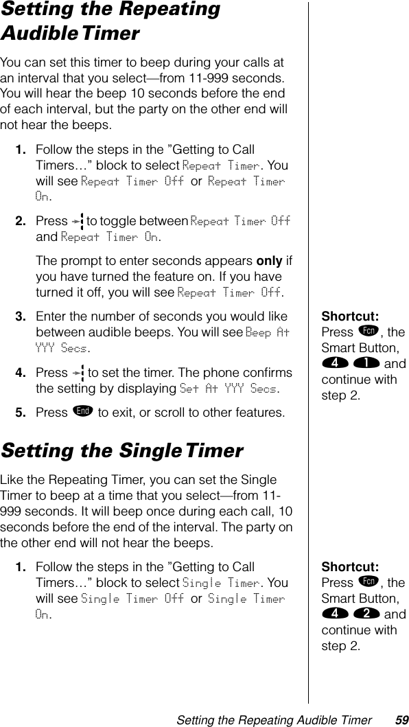 Setting the Repeating Audible Timer 59Setting the Repeating Audible TimerYou can set this timer to beep during your calls at an interval that you select—from 11-999 seconds. You will hear the beep 10 seconds before the end of each interval, but the party on the other end will not hear the beeps.1. Follow the steps in the ”Getting to Call Timers…” block to select Repeat Timer. You will see Repeat Timer Off or Repeat Timer On.2. Press   to toggle between Repeat Timer Off and Repeat Timer On.The prompt to enter seconds appears only if you have turned the feature on. If you have turned it off, you will see Repeat Timer Off.Shortcut: Press ƒ, the Smart Button, › ⁄ and continue with step 2.3. Enter the number of seconds you would like between audible beeps. You will see Beep At YYY Secs.4. Press   to set the timer. The phone conﬁrms the setting by displaying Set At YYY Secs.5. Press º to exit, or scroll to other features.Setting the Single TimerLike the Repeating Timer, you can set the Single Timer to beep at a time that you select—from 11-999 seconds. It will beep once during each call, 10 seconds before the end of the interval. The party on the other end will not hear the beeps.Shortcut: Press ƒ, the Smart Button, › ¤ and continue with step 2.1. Follow the steps in the ”Getting to Call Timers…” block to select Single Timer. You will see Single Timer Off or Single Timer On.