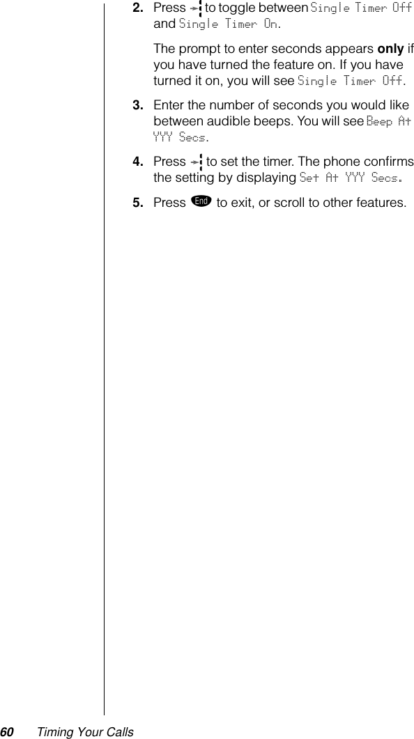 60 Timing Your Calls2. Press   to toggle between Single Timer Off and Single Timer On.The prompt to enter seconds appears only if you have turned the feature on. If you have turned it on, you will see Single Timer Off.3. Enter the number of seconds you would like between audible beeps. You will see Beep At YYY Secs.4. Press   to set the timer. The phone conﬁrms the setting by displaying Set At YYY Secs.5. Press º to exit, or scroll to other features.