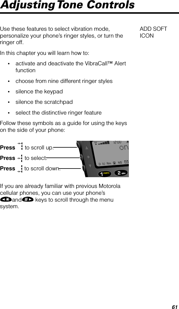 61Adjusting Tone  ControlsADD SOFT ICONUse these features to select vibration mode, personalize your phone’s ringer styles, or turn the ringer off.In this chapter you will learn how to:•activate and deactivate the VibraCall™ Alert function•choose from nine different ringer styles•silence the keypad•silence the scratchpad•select the distinctive ringer featureFollow these symbols as a guide for using the keys on the side of your phone:Press  to scroll up.Press  to select.Press  to scroll down.If you are already familiar with previous Motorola cellular phones, you can use your phone’s «and» keys to scroll through the menu system.