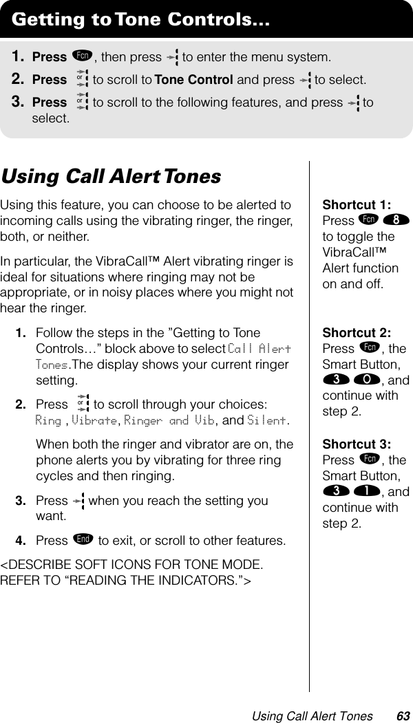 Using Call Alert Tones 63Using Call Alert TonesShortcut 1: Press ƒ † to toggle the VibraCall™ Alert function on and off.Using this feature, you can choose to be alerted to incoming calls using the vibrating ringer, the ringer, both, or neither.In particular, the VibraCall™ Alert vibrating ringer is ideal for situations where ringing may not be appropriate, or in noisy places where you might not hear the ringer.Shortcut 2: Press ƒ, the Smart Button,  ‹ ‚, and continue with step 2.1. Follow the steps in the ”Getting to Tone Controls…” block above to select Call Alert Tones.The display shows your current ringer setting.2. Press   to scroll through your choices:    Ring , Vibrate, Ringer and Vib, and Silent.Shortcut 3: Press ƒ, the Smart Button, ‹ ⁄, and continue with step 2.When both the ringer and vibrator are on, the phone alerts you by vibrating for three ring cycles and then ringing.3. Press   when you reach the setting you want.4. Press º to exit, or scroll to other features.&lt;DESCRIBE SOFT ICONS FOR TONE MODE. REFER TO “READING THE INDICATORS.”&gt;Getting to Tone Controls...1. Press ƒ, then press   to enter the menu system.2. Press   to scroll to Tone Control and press  to select.3. Press   to scroll to the following features, and press  to select.ororor